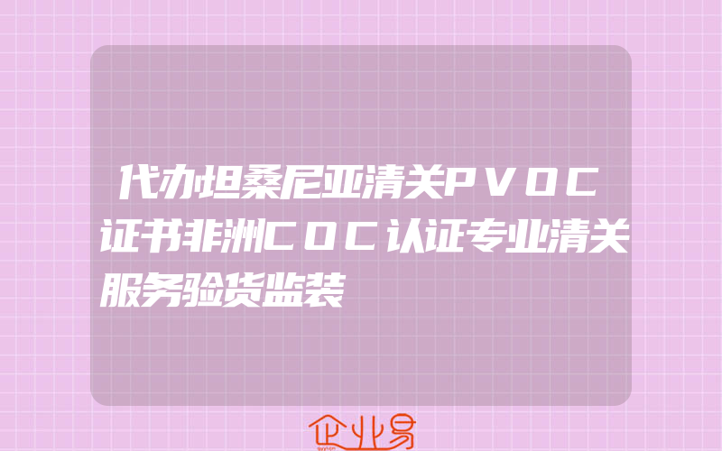 代办坦桑尼亚清关PVOC证书非洲COC认证专业清关服务验货监装