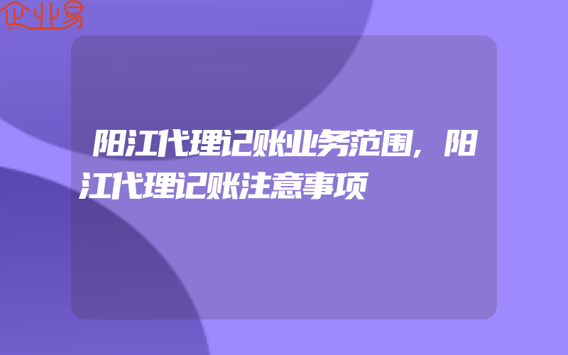 阳江代理记账业务范围,阳江代理记账注意事项