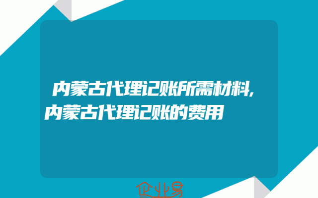 内蒙古代理记账所需材料,内蒙古代理记账的费用