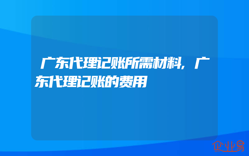 广东代理记账所需材料,广东代理记账的费用