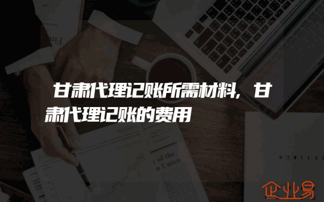 甘肃代理记账所需材料,甘肃代理记账的费用