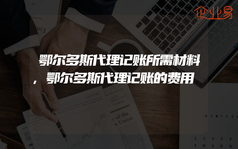 鄂尔多斯代理记账所需材料,鄂尔多斯代理记账的费用