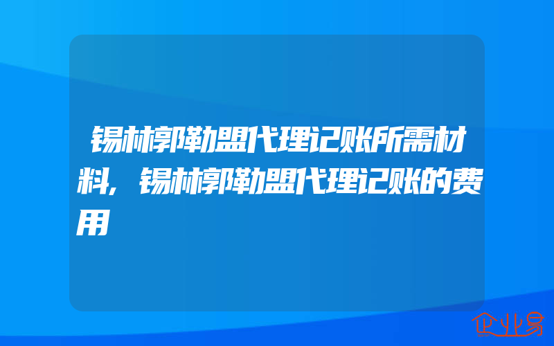 锡林郭勒盟代理记账所需材料,锡林郭勒盟代理记账的费用