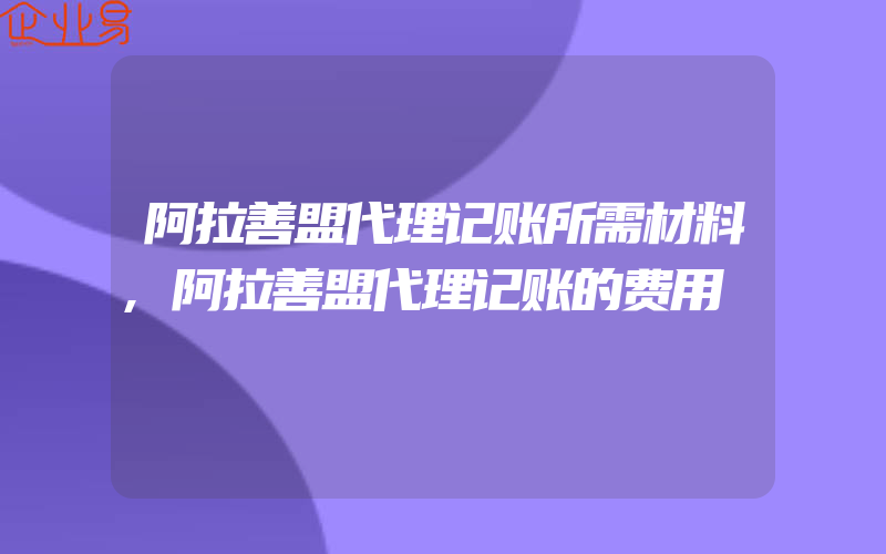 阿拉善盟代理记账所需材料,阿拉善盟代理记账的费用