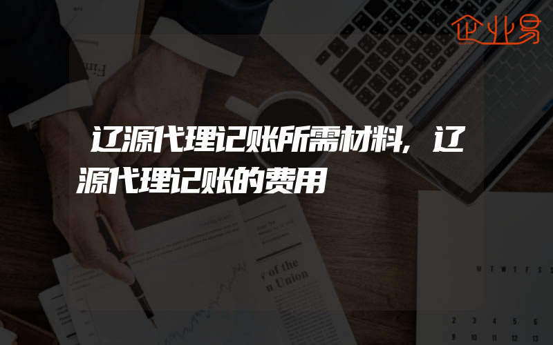 辽源代理记账所需材料,辽源代理记账的费用