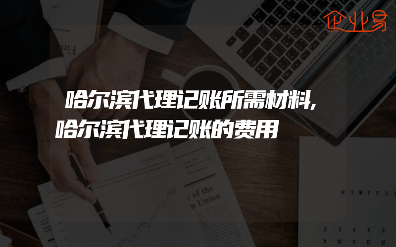 哈尔滨代理记账所需材料,哈尔滨代理记账的费用