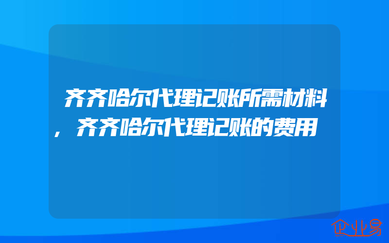 齐齐哈尔代理记账所需材料,齐齐哈尔代理记账的费用