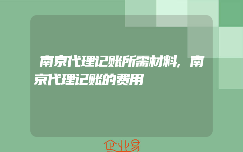 南京代理记账所需材料,南京代理记账的费用