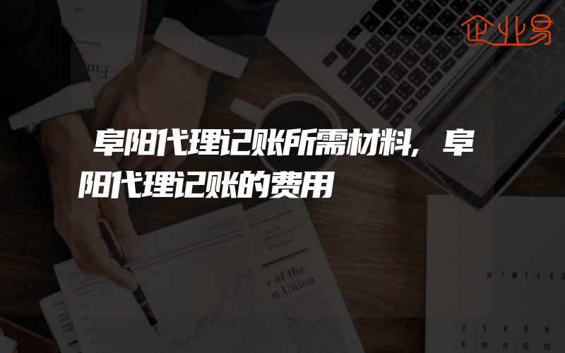 阜阳代理记账所需材料,阜阳代理记账的费用