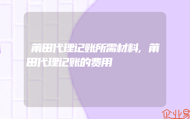 莆田代理记账所需材料,莆田代理记账的费用