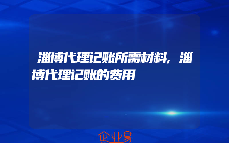 淄博代理记账所需材料,淄博代理记账的费用