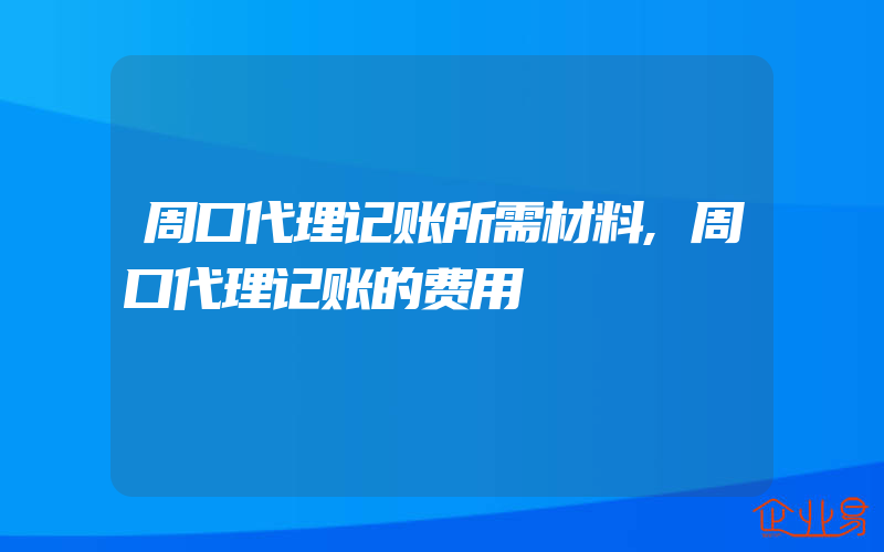 周口代理记账所需材料,周口代理记账的费用