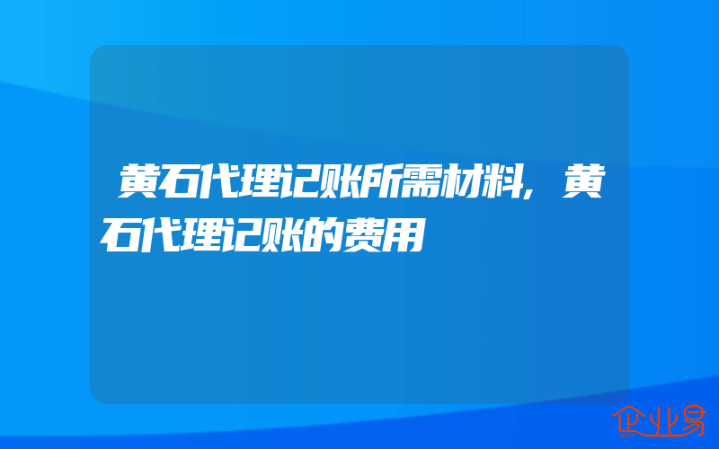 黄石代理记账所需材料,黄石代理记账的费用