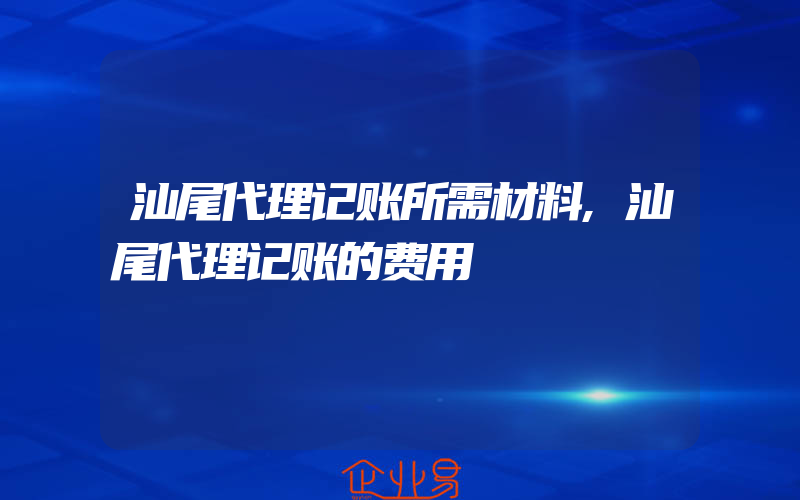 汕尾代理记账所需材料,汕尾代理记账的费用