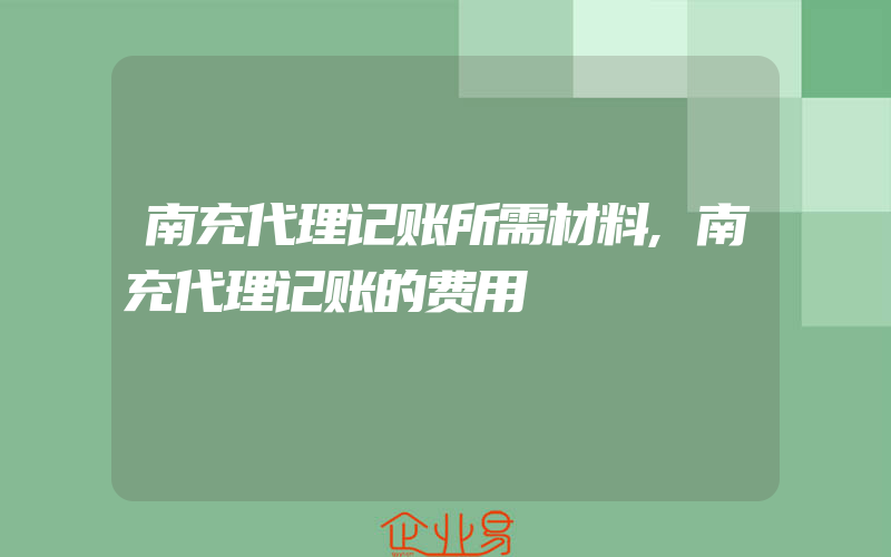 南充代理记账所需材料,南充代理记账的费用