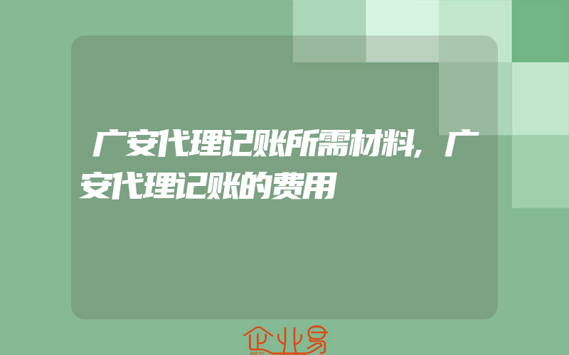 广安代理记账所需材料,广安代理记账的费用