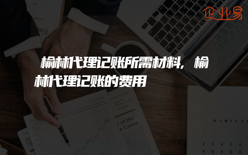 榆林代理记账所需材料,榆林代理记账的费用