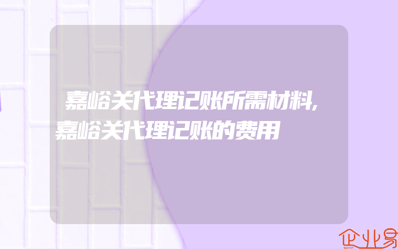 嘉峪关代理记账所需材料,嘉峪关代理记账的费用