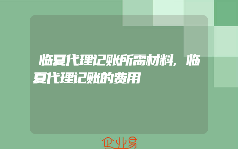 临夏代理记账所需材料,临夏代理记账的费用