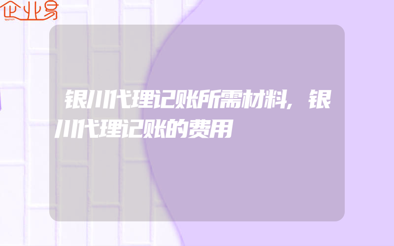 银川代理记账所需材料,银川代理记账的费用