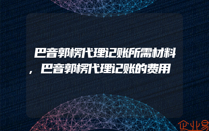 巴音郭楞代理记账所需材料,巴音郭楞代理记账的费用