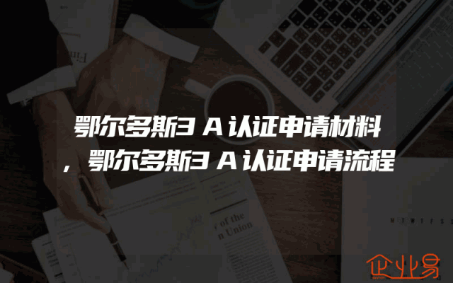鄂尔多斯3A认证申请材料,鄂尔多斯3A认证申请流程