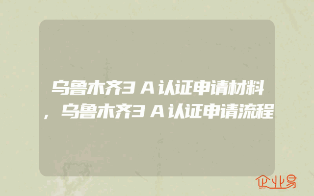 乌鲁木齐3A认证申请材料,乌鲁木齐3A认证申请流程