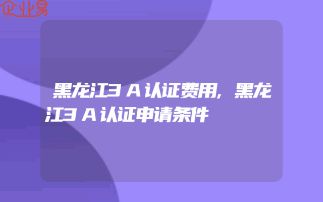 黑龙江3A认证费用,黑龙江3A认证申请条件