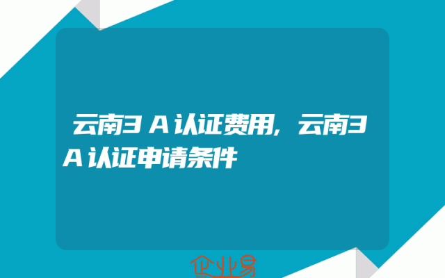 云南3A认证费用,云南3A认证申请条件