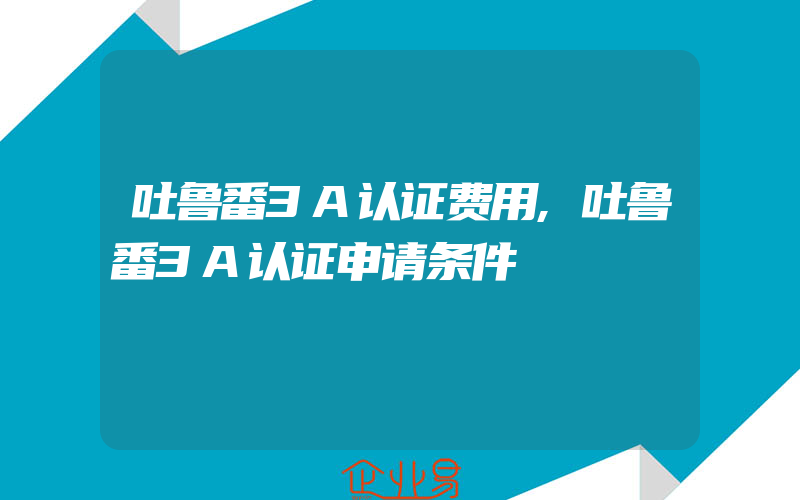 吐鲁番3A认证费用,吐鲁番3A认证申请条件