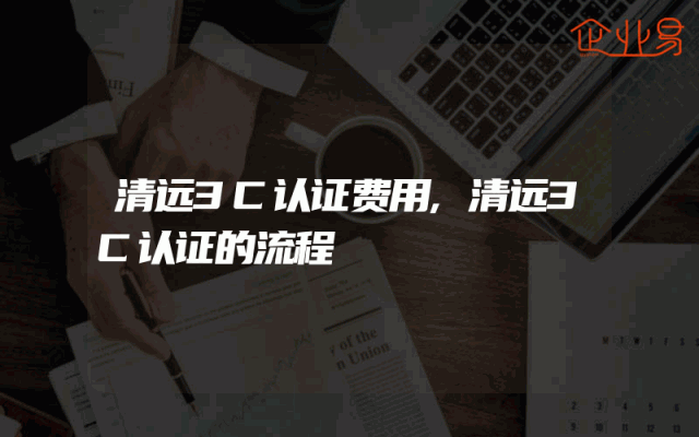 清远3C认证费用,清远3C认证的流程
