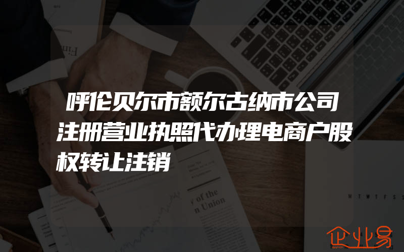 呼伦贝尔市额尔古纳市公司注册营业执照代办理电商户股权转让注销