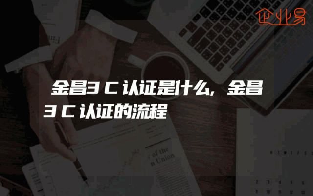 金昌3C认证是什么,金昌3C认证的流程