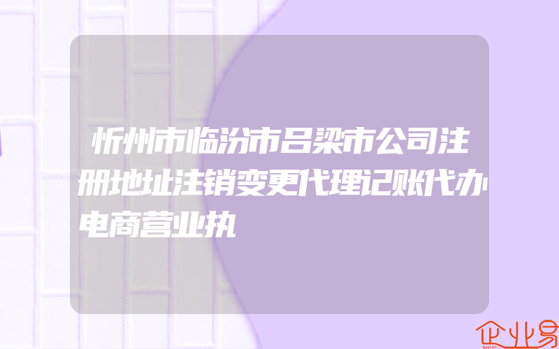 忻州市临汾市吕梁市公司注册地址注销变更代理记账代办电商营业执