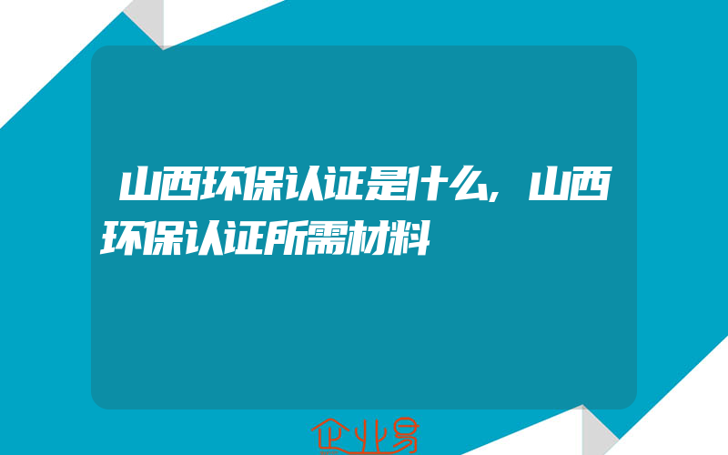 山西环保认证是什么,山西环保认证所需材料