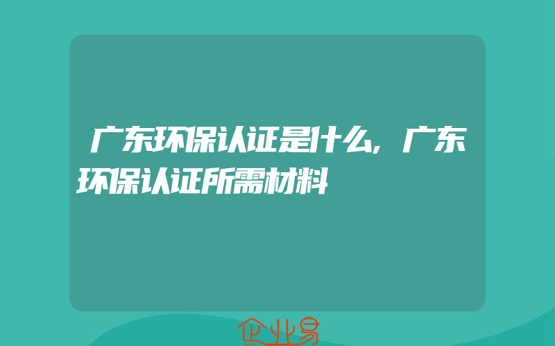 广东环保认证是什么,广东环保认证所需材料