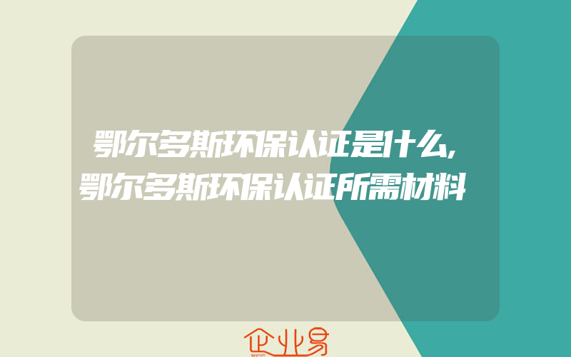 鄂尔多斯环保认证是什么,鄂尔多斯环保认证所需材料