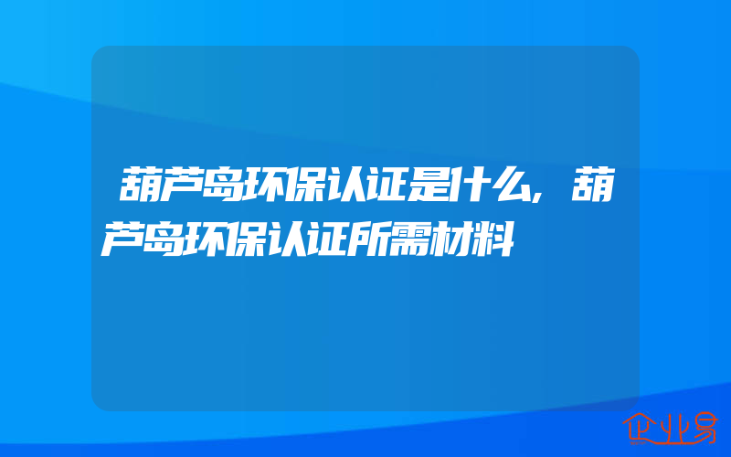 葫芦岛环保认证是什么,葫芦岛环保认证所需材料