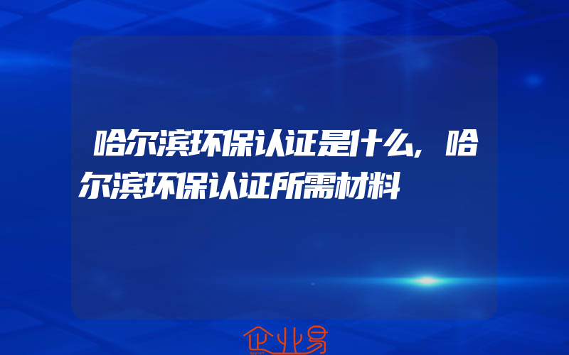 哈尔滨环保认证是什么,哈尔滨环保认证所需材料