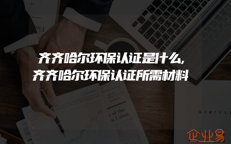 齐齐哈尔环保认证是什么,齐齐哈尔环保认证所需材料