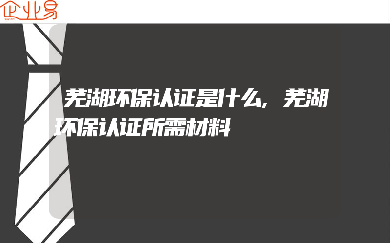 芜湖环保认证是什么,芜湖环保认证所需材料