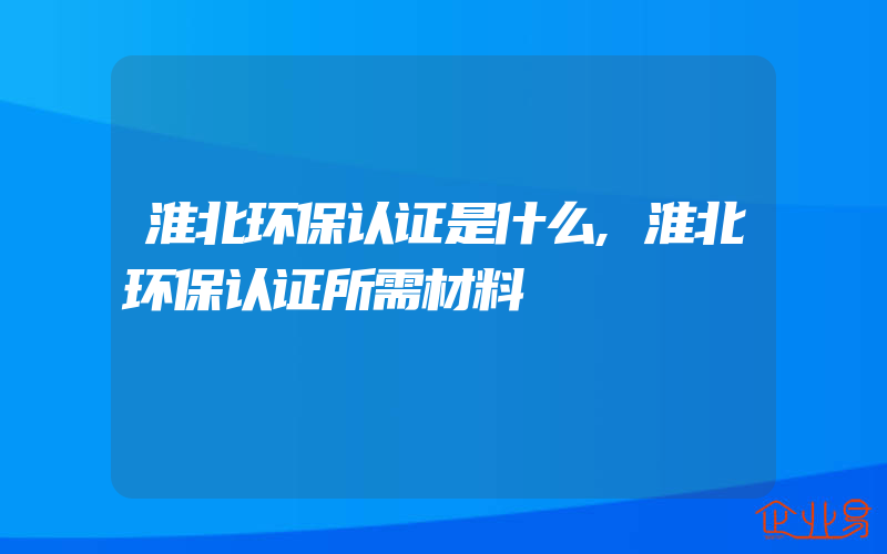 淮北环保认证是什么,淮北环保认证所需材料