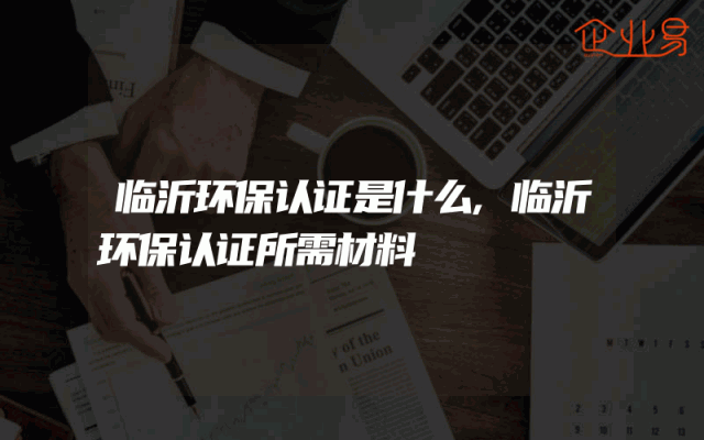临沂环保认证是什么,临沂环保认证所需材料