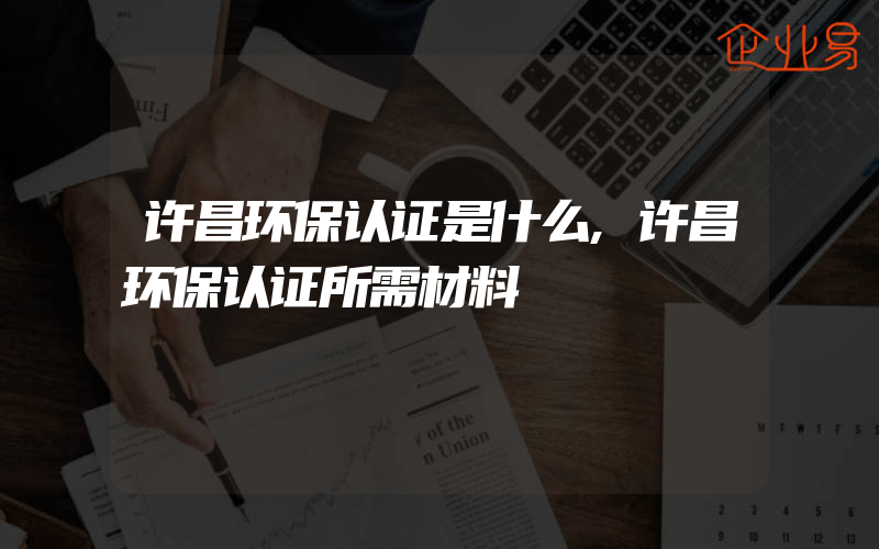 许昌环保认证是什么,许昌环保认证所需材料