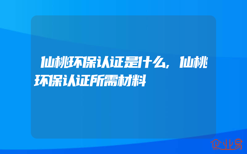 仙桃环保认证是什么,仙桃环保认证所需材料