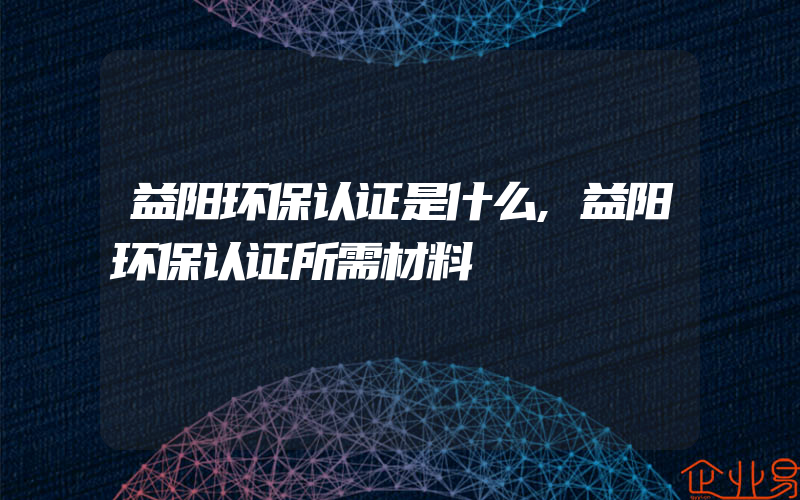 益阳环保认证是什么,益阳环保认证所需材料