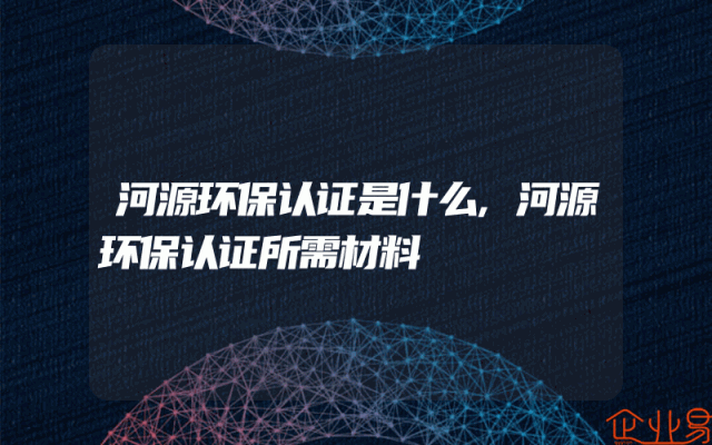 河源环保认证是什么,河源环保认证所需材料
