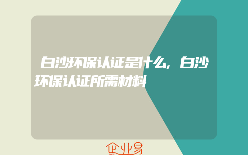 白沙环保认证是什么,白沙环保认证所需材料