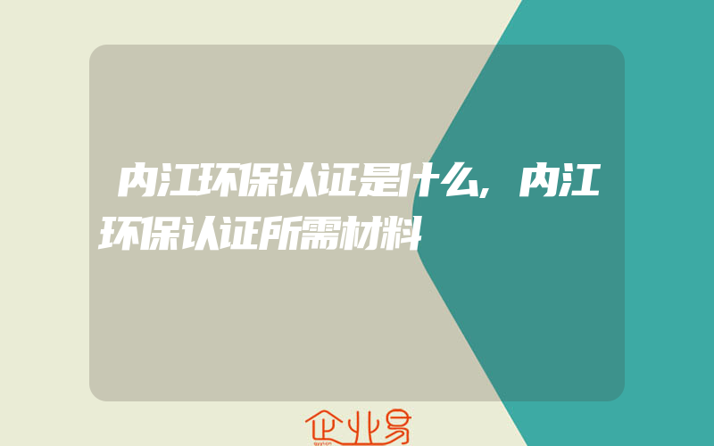 内江环保认证是什么,内江环保认证所需材料