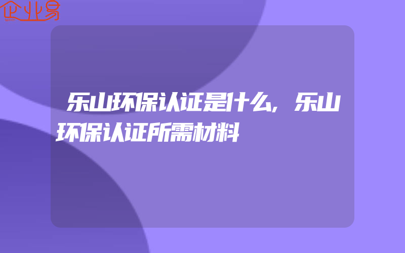 乐山环保认证是什么,乐山环保认证所需材料